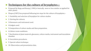  Techniques for the culture of bryophytes :-
 Proposed by Bopp and Knoop ( 1984) is basically more or less similar as applied for
other plants.
 Chopra (1987) has proposed following ten steps for the culture of bryophytes.:-
 1. Suitability and selection of bryophyte for culture studies
 2. Starting the cultures
 3.Glasswares and instrument used.
 4.Gadgets used
 5.Composition of culture media and then preparation.
 6.Culture room conditions.
 7.Sterilization of plant material ,glassware, culture media, instrument and inoculation
chamber.
 8. Inoculation procedures.
 9. Special culture technique .
 10. Observation and presentation data.
 