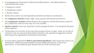  In morphogenesis, the growth is followed by differentiation . The differentiation is
controlled by three ways :-
 1. Exogenous control
 2. Cytoplasmic control
 3. Nuclear control
 All the three control are interdependent and work in intimate co-ordination .
 The exogenous controls include , light , temp., gravity, and mineral nutrition etc.
 The cytoplasmic controls mediate between the exogenous control and nuclear control. In
fact, cytoplasmic control is very imp. As it acts as buffer.
 Nuclear control is also very important control amongst the three . It is exerted by the genes
of the organism .
 All the genes are not active at the same time ina given tissue or organ . Some are in state of
activity or sone are repressed. Nevertheless they have the capacity to triggered to activity
when exposed to appropriate biochemical environment.
 It can be better explained by Mehra’s gene block hypothesis which states that there is no
fundamental difference in gametophyte and sporophyte generations. In these two
generations , it is the different gene systems that are in the activated state.
 