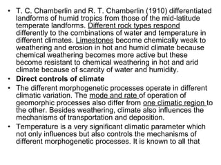 • T. C. Chamberlin and R. T. Chamberlin (1910) differentiated
landforms of humid tropics from those of the mid-latitude
temperate landforms. Different rock types respond
differently to the combinations of water and temperature in
different climates. Limestones become chemically weak to
weathering and erosion in hot and humid climate because
chemical weathering becomes more active but these
become resistant to chemical weathering in hot and arid
climate because of scarcity of water and humidity.
• Direct controls of climate
• The different morphogenetic processes operate in different
climatic variation. The mode and rate of operation of
geomorphic processes also differ from one climatic region to
the other. Besides weathering, climate also influences the
mechanisms of transportation and deposition.
• Temperature is a very significant climatic parameter which
not only influences but also controls the mechanisms of
different morphogenetic processes. It is known to all that
 