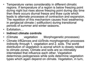• Temperature varies considerably in different climatic
regions. If temperature of a region is below freezing point
during night but rises above freezing point during day time
then there occurs diurnal freeze and thaw cycle which
leads to alternate processes of contraction and expansion.
The repetition of this mechanism causes frost weathering
in periglacial climate ( solifluction) during transitional
periods of summer and winter seasons.
• Exfoliation…
• Indirect climate controls
• (Climate vegetation Morphogenetic processes)
• Climate influences and controls morphogenetic processes
indirectly through 1. vegetation and 2. soils. The world
distribution of vegetation is azonal which is closely related
to climate zones. Climate and soils are so intimately
interrelated that influence each other. Vegetation
determines pedogenesis while soils determine vegetation
types which again depend on climate. Vegetation, in turn,
 