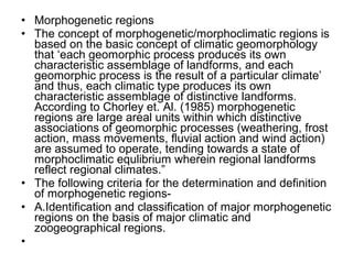 • Morphogenetic regions
• The concept of morphogenetic/morphoclimatic regions is
based on the basic concept of climatic geomorphology
that ‘each geomorphic process produces its own
characteristic assemblage of landforms, and each
geomorphic process is the result of a particular climate’
and thus, each climatic type produces its own
characteristic assemblage of distinctive landforms.
According to Chorley et. Al. (1985) morphogenetic
regions are large areal units within which distinctive
associations of geomorphic processes (weathering, frost
action, mass movements, fluvial action and wind action)
are assumed to operate, tending towards a state of
morphoclimatic equlibrium wherein regional landforms
reflect regional climates.”
• The following criteria for the determination and definition
of morphogenetic regions-
• A.Identification and classification of major morphogenetic
regions on the basis of major climatic and
zoogeographical regions.
•
 