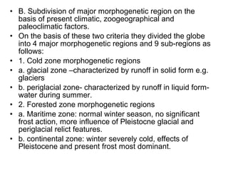 • B. Subdivision of major morphogenetic region on the
basis of present climatic, zoogeographical and
paleoclimatic factors.
• On the basis of these two criteria they divided the globe
into 4 major morphogenetic regions and 9 sub-regions as
follows:
• 1. Cold zone morphogenetic regions
• a. glacial zone –characterized by runoff in solid form e.g.
glaciers
• b. periglacial zone- characterized by runoff in liquid form-
water during summer.
• 2. Forested zone morphogenetic regions
• a. Maritime zone: normal winter season, no significant
frost action, more influence of Pleistocne glacial and
periglacial relict features.
• b. continental zone: winter severely cold, effects of
Pleistocene and present frost most dominant.
 