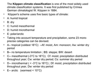 The Köppen climate classification is one of the most widely used
climate classification systems. It was first published by Crimea
German climatologist W. Köppen in 1884.
• Köppen's scheme uses five basic types of climate:
• A: humid tropical
• B: dry
• C: humid mesothermal
• D: humid microthermal
• E: polar/arctic
• Taking into account temperature and precipitation, some 23 more-
precise categories can be devised.
• A-- tropical (coldest 18°C) --Af: moist, Am: monsoon; Aw: winter dry
period
• B-- no temperature limitation ; BS: steppe; BW: desert
• C-- mesothermal (-3°C to 18°C); Cf: moist; precipitation distributed
throughout year; Cw: winter dry period; Cs: summer dry period
• D-- microthermal ( < -3°C to 18°C) ; Df: moist; precipitation distributed
throughout year, Dw: winter dry period
• E-- arctic (warmest < 10°C)
 