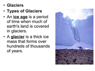 • Glaciers
• Types of Glaciers
• An ice age is a period
of time when much of
earth's land is covered
in glaciers.
• A glacier is a thick ice
mass that forms over
hundreds of thousands
of years.
 