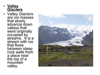 • Valley
Glaciers
• Valley Glaciers
are ice masses
that slowly
advance down
valleys that
were originally
occupied by
streams. It is a
stream with ice
that flows
between steep
rock walls from
a place near
the top of a
mountain
valley.
 