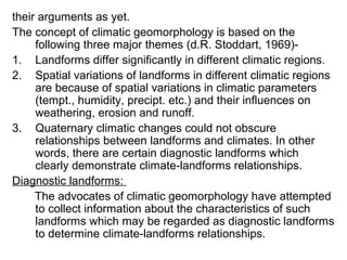 their arguments as yet.
The concept of climatic geomorphology is based on the
following three major themes (d.R. Stoddart, 1969)-
1. Landforms differ significantly in different climatic regions.
2. Spatial variations of landforms in different climatic regions
are because of spatial variations in climatic parameters
(tempt., humidity, precipt. etc.) and their influences on
weathering, erosion and runoff.
3. Quaternary climatic changes could not obscure
relationships between landforms and climates. In other
words, there are certain diagnostic landforms which
clearly demonstrate climate-landforms relationships.
Diagnostic landforms:
The advocates of climatic geomorphology have attempted
to collect information about the characteristics of such
landforms which may be regarded as diagnostic landforms
to determine climate-landforms relationships.
 