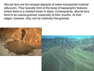 Alluvial fans are fan-shaped deposits of water-transported material
(alluvium). They typically form at the base of topographic features
where there is a marked break in slope. Consequently, alluvial fans
tend to be coarse-grained, especially at their mouths. At their
edges, however, they can be relatively fine-grained.
 