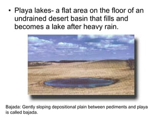 • Playa lakes- a flat area on the floor of an
undrained desert basin that fills and
becomes a lake after heavy rain.
Bajada: Gently sloping depositional plain between pediments and playa
is called bajada.
 
