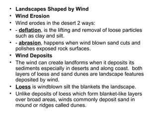• Landscapes Shaped by Wind
• Wind Erosion
• Wind erodes in the desert 2 ways:
• - deflation, is the lifting and removal of loose particles
such as clay and silt.
• - abrasion, happens when wind blown sand cuts and
polishes exposed rock surfaces.
• Wind Deposits
• The wind can create landforms when it deposits its
sediments especially in deserts and along coast. both
layers of loess and sand dunes are landscape features
deposited by wind.
• Loess is windblown silt the blankets the landscape.
• Unlike deposits of loess which form blanket-like layers
over broad areas, winds commonly deposit sand in
mound or ridges called dunes.
 