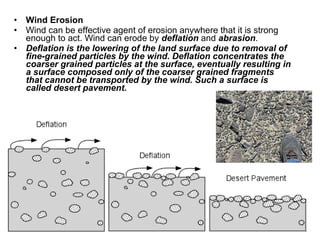 • Wind Erosion
• Wind can be effective agent of erosion anywhere that it is strong
enough to act. Wind can erode by deflation and abrasion.
• Deflation is the lowering of the land surface due to removal of
fine-grained particles by the wind. Deflation concentrates the
coarser grained particles at the surface, eventually resulting in
a surface composed only of the coarser grained fragments
that cannot be transported by the wind. Such a surface is
called desert pavement.
 
