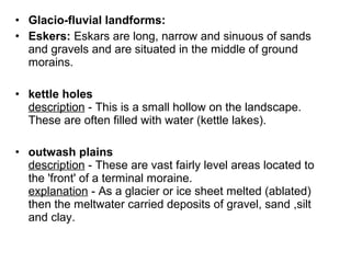 • Glacio-fluvial landforms:
• Eskers: Eskars are long, narrow and sinuous of sands
and gravels and are situated in the middle of ground
morains.
• kettle holes
description - This is a small hollow on the landscape.
These are often filled with water (kettle lakes).
• outwash plains
description - These are vast fairly level areas located to
the 'front' of a terminal moraine.
explanation - As a glacier or ice sheet melted (ablated)
then the meltwater carried deposits of gravel, sand ,silt
and clay.
 