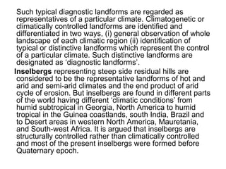 Such typical diagnostic landforms are regarded as
representatives of a particular climate. Climatogenetic or
climatically controlled landforms are identified and
differentiated in two ways, (i) general observation of whole
landscape of each climatic region (ii) identification of
typical or distinctive landforms which represent the control
of a particular climate. Such distinctive landforms are
designated as ‘diagnostic landforms’.
Inselbergs representing steep side residual hills are
considered to be the representative landforms of hot and
arid and semi-arid climates and the end product of arid
cycle of erosion. But inselbergs are found in different parts
of the world having different ‘climatic conditions’ from
humid subtropical in Georgia, North America to humid
tropical in the Guinea coastlands, south India, Brazil and
to Desert areas in western North America, Mauretania,
and South-west Africa. It is argued that inselbergs are
structurally controlled rather than climatically controlled
and most of the present inselbergs were formed before
Quaternary epoch.
 