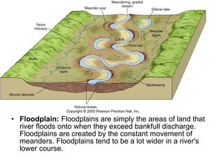 • Floodplain: Floodplains are simply the areas of land that
river floods onto when they exceed bankfull discharge.
Floodplains are created by the constant movement of
meanders. Floodplains tend to be a lot wider in a river's
lower course.
 