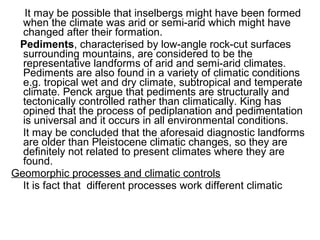 It may be possible that inselbergs might have been formed
when the climate was arid or semi-arid which might have
changed after their formation.
Pediments, characterised by low-angle rock-cut surfaces
surrounding mountains, are considered to be the
representative landforms of arid and semi-arid climates.
Pediments are also found in a variety of climatic conditions
e.g. tropical wet and dry climate, subtropical and temperate
climate. Penck argue that pediments are structurally and
tectonically controlled rather than climatically. King has
opined that the process of pediplanation and pedimentation
is universal and it occurs in all environmental conditions.
It may be concluded that the aforesaid diagnostic landforms
are older than Pleistocene climatic changes, so they are
definitely not related to present climates where they are
found.
Geomorphic processes and climatic controls
It is fact that different processes work different climatic
 