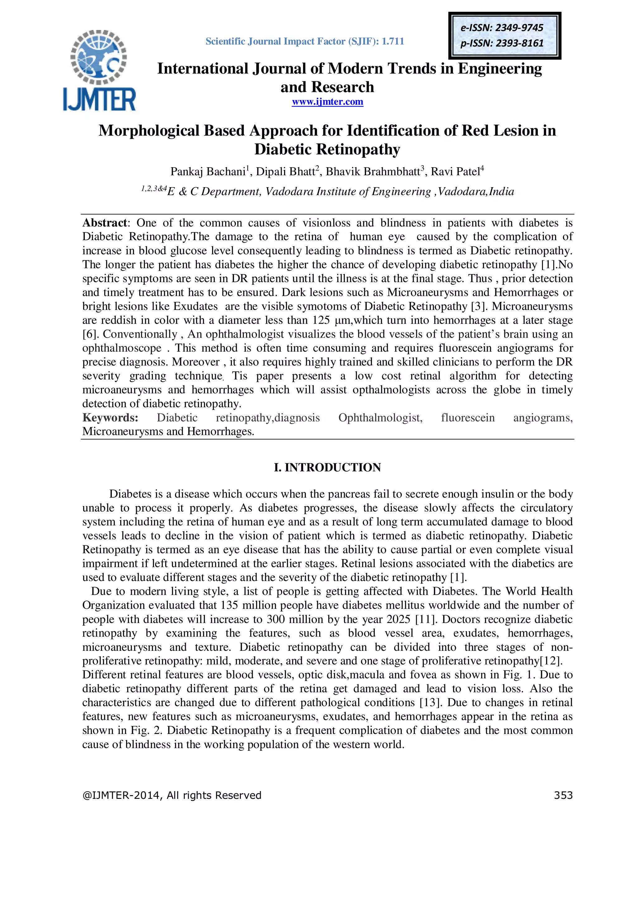 Scientific Journal Impact Factor (SJIF): 1.711
International Journal of Modern Trends in Engineering
and Research
www.ijmter.com
@IJMTER-2014, All rights Reserved 353
e-ISSN: 2349-9745
p-ISSN: 2393-8161
Morphological Based Approach for Identification of Red Lesion in
Diabetic Retinopathy
Pankaj Bachani1
, Dipali Bhatt2
, Bhavik Brahmbhatt3
, Ravi Patel4
1,2,3&4
E & C Department, Vadodara Institute of Engineering ,Vadodara,India
Abstract: One of the common causes of visionloss and blindness in patients with diabetes is
Diabetic Retinopathy.The damage to the retina of human eye caused by the complication of
increase in blood glucose level consequently leading to blindness is termed as Diabetic retinopathy.
The longer the patient has diabetes the higher the chance of developing diabetic retinopathy [1].No
specific symptoms are seen in DR patients until the illness is at the final stage. Thus , prior detection
and timely treatment has to be ensured. Dark lesions such as Microaneurysms and Hemorrhages or
bright lesions like Exudates are the visible symotoms of Diabetic Retinopathy [3]. Microaneurysms
are reddish in color with a diameter less than 125 µm,which turn into hemorrhages at a later stage
[6]. Conventionally , An ophthalmologist visualizes the blood vessels of the patient’s brain using an
ophthalmoscope . This method is often time consuming and requires fluorescein angiograms for
precise diagnosis. Moreover , it also requires highly trained and skilled clinicians to perform the DR
severity grading technique. Tis paper presents a low cost retinal algorithm for detecting
microaneurysms and hemorrhages which will assist opthalmologists across the globe in timely
detection of diabetic retinopathy.
Keywords: Diabetic retinopathy,diagnosis Ophthalmologist, fluorescein angiograms,
Microaneurysms and Hemorrhages.
I. INTRODUCTION
Diabetes is a disease which occurs when the pancreas fail to secrete enough insulin or the body
unable to process it properly. As diabetes progresses, the disease slowly affects the circulatory
system including the retina of human eye and as a result of long term accumulated damage to blood
vessels leads to decline in the vision of patient which is termed as diabetic retinopathy. Diabetic
Retinopathy is termed as an eye disease that has the ability to cause partial or even complete visual
impairment if left undetermined at the earlier stages. Retinal lesions associated with the diabetics are
used to evaluate different stages and the severity of the diabetic retinopathy [1].
Due to modern living style, a list of people is getting affected with Diabetes. The World Health
Organization evaluated that 135 million people have diabetes mellitus worldwide and the number of
people with diabetes will increase to 300 million by the year 2025 [11]. Doctors recognize diabetic
retinopathy by examining the features, such as blood vessel area, exudates, hemorrhages,
microaneurysms and texture. Diabetic retinopathy can be divided into three stages of non-
proliferative retinopathy: mild, moderate, and severe and one stage of proliferative retinopathy[12].
Different retinal features are blood vessels, optic disk,macula and fovea as shown in Fig. 1. Due to
diabetic retinopathy different parts of the retina get damaged and lead to vision loss. Also the
characteristics are changed due to different pathological conditions [13]. Due to changes in retinal
features, new features such as microaneurysms, exudates, and hemorrhages appear in the retina as
shown in Fig. 2. Diabetic Retinopathy is a frequent complication of diabetes and the most common
cause of blindness in the working population of the western world.
 