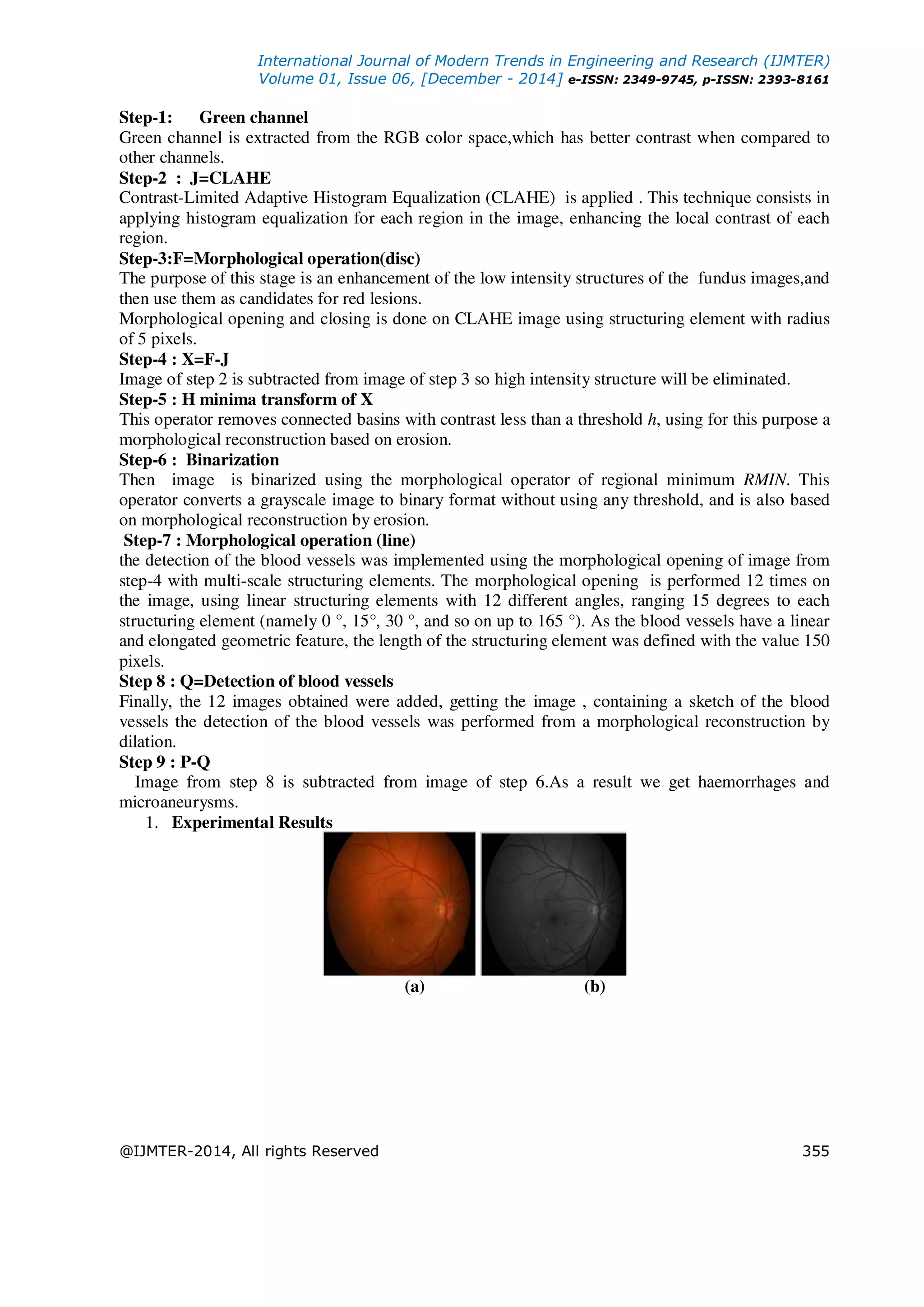 International Journal of Modern Trends in Engineering and Research (IJMTER)
Volume 01, Issue 06, [December - 2014] e-ISSN: 2349-9745, p-ISSN: 2393-8161
@IJMTER-2014, All rights Reserved 355
Step-1: Green channel
Green channel is extracted from the RGB color space,which has better contrast when compared to
other channels.
Step-2 : J=CLAHE
Contrast-Limited Adaptive Histogram Equalization (CLAHE) is applied . This technique consists in
applying histogram equalization for each region in the image, enhancing the local contrast of each
region.
Step-3:F=Morphological operation(disc)
The purpose of this stage is an enhancement of the low intensity structures of the fundus images,and
then use them as candidates for red lesions.
Morphological opening and closing is done on CLAHE image using structuring element with radius
of 5 pixels.
Step-4 : X=F-J
Image of step 2 is subtracted from image of step 3 so high intensity structure will be eliminated.
Step-5 : H minima transform of X
This operator removes connected basins with contrast less than a threshold h, using for this purpose a
morphological reconstruction based on erosion.
Step-6 : Binarization
Then image is binarized using the morphological operator of regional minimum RMIN. This
operator converts a grayscale image to binary format without using any threshold, and is also based
on morphological reconstruction by erosion.
Step-7 : Morphological operation (line)
the detection of the blood vessels was implemented using the morphological opening of image from
step-4 with multi-scale structuring elements. The morphological opening is performed 12 times on
the image, using linear structuring elements with 12 different angles, ranging 15 degrees to each
structuring element (namely 0 °, 15°, 30 °, and so on up to 165 °). As the blood vessels have a linear
and elongated geometric feature, the length of the structuring element was defined with the value 150
pixels.
Step 8 : Q=Detection of blood vessels
Finally, the 12 images obtained were added, getting the image , containing a sketch of the blood
vessels the detection of the blood vessels was performed from a morphological reconstruction by
dilation.
Step 9 : P-Q
Image from step 8 is subtracted from image of step 6.As a result we get haemorrhages and
microaneurysms.
1. Experimental Results
(a) (b)
 