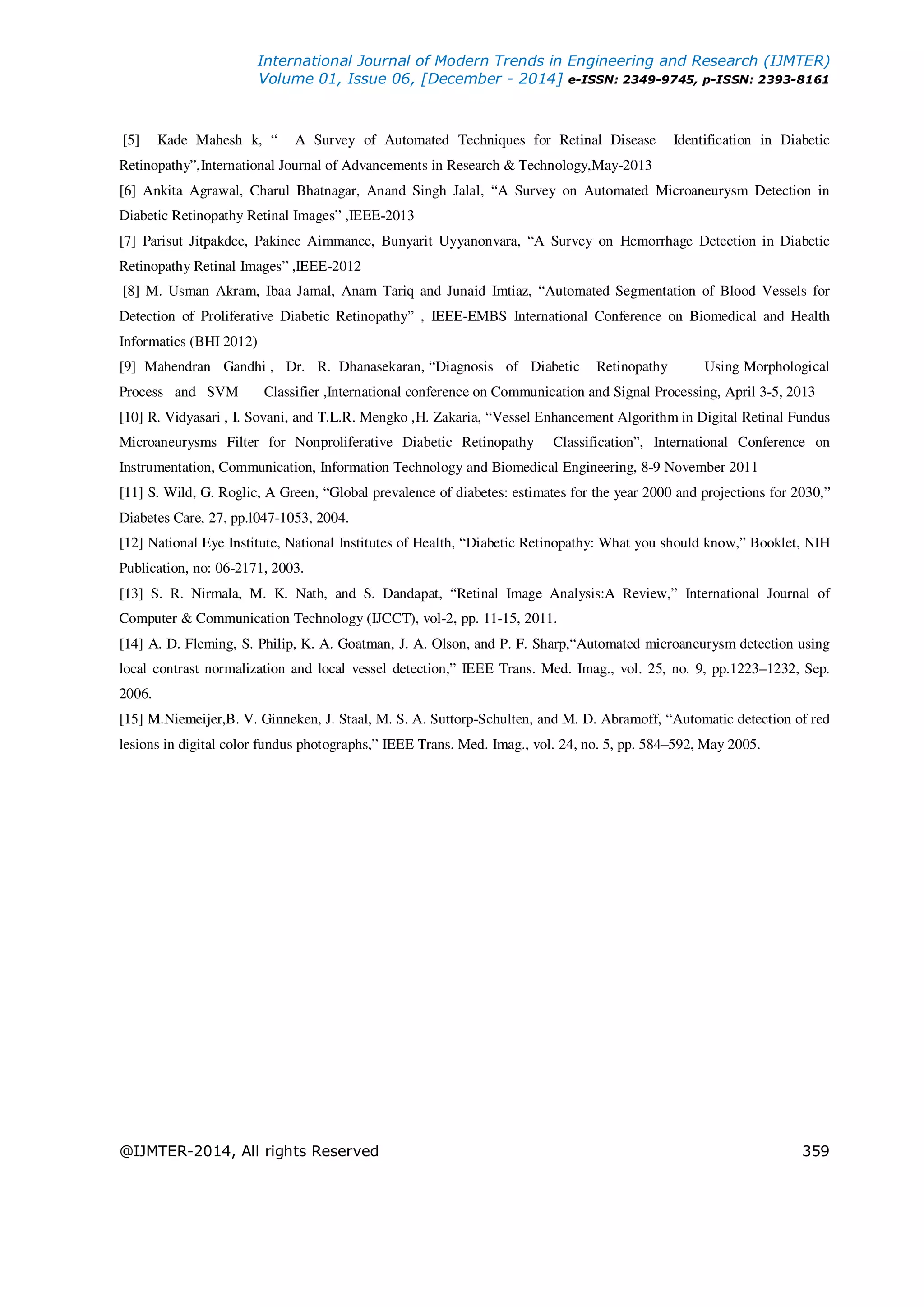 International Journal of Modern Trends in Engineering and Research (IJMTER)
Volume 01, Issue 06, [December - 2014] e-ISSN: 2349-9745, p-ISSN: 2393-8161
@IJMTER-2014, All rights Reserved 359
[5] Kade Mahesh k, “ A Survey of Automated Techniques for Retinal Disease Identification in Diabetic
Retinopathy”,International Journal of Advancements in Research & Technology,May-2013
[6] Ankita Agrawal, Charul Bhatnagar, Anand Singh Jalal, “A Survey on Automated Microaneurysm Detection in
Diabetic Retinopathy Retinal Images” ,IEEE-2013
[7] Parisut Jitpakdee, Pakinee Aimmanee, Bunyarit Uyyanonvara, “A Survey on Hemorrhage Detection in Diabetic
Retinopathy Retinal Images” ,IEEE-2012
[8] M. Usman Akram, Ibaa Jamal, Anam Tariq and Junaid Imtiaz, “Automated Segmentation of Blood Vessels for
Detection of Proliferative Diabetic Retinopathy” , IEEE-EMBS International Conference on Biomedical and Health
Informatics (BHI 2012)
[9] Mahendran Gandhi , Dr. R. Dhanasekaran, “Diagnosis of Diabetic Retinopathy Using Morphological
Process and SVM Classifier ,International conference on Communication and Signal Processing, April 3-5, 2013
[10] R. Vidyasari , I. Sovani, and T.L.R. Mengko ,H. Zakaria, “Vessel Enhancement Algorithm in Digital Retinal Fundus
Microaneurysms Filter for Nonproliferative Diabetic Retinopathy Classification”, International Conference on
Instrumentation, Communication, Information Technology and Biomedical Engineering, 8-9 November 2011
[11] S. Wild, G. Roglic, A Green, “Global prevalence of diabetes: estimates for the year 2000 and projections for 2030,”
Diabetes Care, 27, pp.l047-1053, 2004.
[12] National Eye Institute, National Institutes of Health, “Diabetic Retinopathy: What you should know,” Booklet, NIH
Publication, no: 06-2171, 2003.
[13] S. R. Nirmala, M. K. Nath, and S. Dandapat, “Retinal Image Analysis:A Review,” International Journal of
Computer & Communication Technology (IJCCT), vol-2, pp. 11-15, 2011.
[14] A. D. Fleming, S. Philip, K. A. Goatman, J. A. Olson, and P. F. Sharp,“Automated microaneurysm detection using
local contrast normalization and local vessel detection,” IEEE Trans. Med. Imag., vol. 25, no. 9, pp.1223–1232, Sep.
2006.
[15] M.Niemeijer,B. V. Ginneken, J. Staal, M. S. A. Suttorp-Schulten, and M. D. Abramoff, “Automatic detection of red
lesions in digital color fundus photographs,” IEEE Trans. Med. Imag., vol. 24, no. 5, pp. 584–592, May 2005.
 