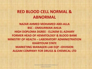 RED BLOOD CELL NORMAL &
ABNORMAL
NAZAR AHMED MOHAMED ABD-ALLA
BSC - OMDURMAN AHLIA
HIGH DOPLOMA DGREE - ELZAEM EL-AZHARY
FORMER HEAD OF HEMATOLOGY & BLOOD BANK
MINISTRY OF HEALTH – LABORATORY ADMINISTRATION
KHARTOUM STATE
MARKETING MANAGER-LAB EQP –DIVISION
ALGAM COMPANY FOR DRUGS & CHEMICAL LTD
1
NAZAR AHMED MOHAMED ABDALLA
(SANGOOR)2007
 