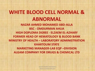 WHITE BLOOD CELL NORMAL &
ABNORMAL
NAZAR AHMED MOHAMED ABD-ALLA
BSC - OMDURMAN AHLIA
HIGH DOPLOMA DGREE - ELZAEM EL-AZHARY
FORMER HEAD OF HEMATOLOGY & BLOOD BANK
MINISTRY OF HEALTH – LABORATORY ADMINISTRATION
KHARTOUM STATE
MARKETING MANAGER-LAB EQP –DIVISION
ALGAM COMPANY FOR DRUGS & CHEMICAL LTD
1
NAZAR AHMED MOHAMED
ABDALLA(ANGOOR)2007
 