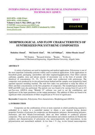 International Journal of Mechanical Engineering and Technology (IJMET), ISSN 0976 – 6340(Print),
ISSN 0976 – 6359(Online), Volume 6, Issue 5, May (2015), pp. 17-24© IAEME
17
MORPHOLOGICAL AND FLOW CHARACTERISTICS OF
SYNTHESIZED POLYSTYRENE COMPOSITES
Shahabaz Ahmad1
, Md.Tanwir Alam2
, Md. Arif Siddique3
, Akhter Husain Ansari4
1
PG Student, 2
Research Scholar, 3
Reader, 4
Professor,
Department of Mechanical Engineering, Aligarh Muslim University, Aligarh, India
ABSTRACT
A variety of polymers are used in engineering and medical applications. Polystyrene is one of
the most important commodity polymer widely used in technical applications. It has applications in
household goods, packaging, automobiles and other engineeringapplications. Four fillers calcium
carbonate, graphite, mica and talcum powder of micrometer size in the form of powder with
threelevel of concentration 1%, 2%, 3% by weight were synthesized with polystyrene. The
composites were produced by in-situ polymerization method and the samples were prepared by hand
operated injection moulding machine. The melt flow index was performed to study the effects of
fillers and their concentrations on the flow properties of composites. The morphological analysis by
SEM and EDX were also performed. The particle size was found to be varying from 0.2 µm to 0.5
µm.Two-way ANOVA using “Minitab 15” software was used to see the contributions and
significance of the input parameters on the output parameters. The addition of fillers are found to be
significant while concentrations of fillers insignificant at 5% level of significance.
Keywords: Composites, Polystyrene, Flow characteristics, Morphologyand ANOVA.
1. INTRODUCTION
Composites are the combinations of two or more materials in which areinforcing material is
embedded in a matrix in a controlled manner to obtain a new material having distinct
properties.Varieties of polymers for composites are thermoplastic polymers, thermosetting polymers,
elastomers, and their blends.Conventionally, there are three methods to synthesize polymer
composites. They are in-situ polymerization, melt intercalation and solution methods.[1] Studied the
synthesis and characterization of polystyrene clay nanocompositesby melt intercalation, in-situ
polymerization and masterbatch methods. At less than 1 % clay, in-situ formed nanocomposites
INTERNATIONAL JOURNAL OF MECHANICAL ENGINEERING AND
TECHNOLOGY (IJMET)
ISSN 0976 – 6340 (Print)
ISSN 0976 – 6359 (Online)
Volume 6, Issue 5, May (2015), pp. 17-24
© IAEME: www.iaeme.com/IJMET.asp
Journal Impact Factor (2015): 8.8293 (Calculated by GISI)
www.jifactor.com
IJMET
© I A E M E
 