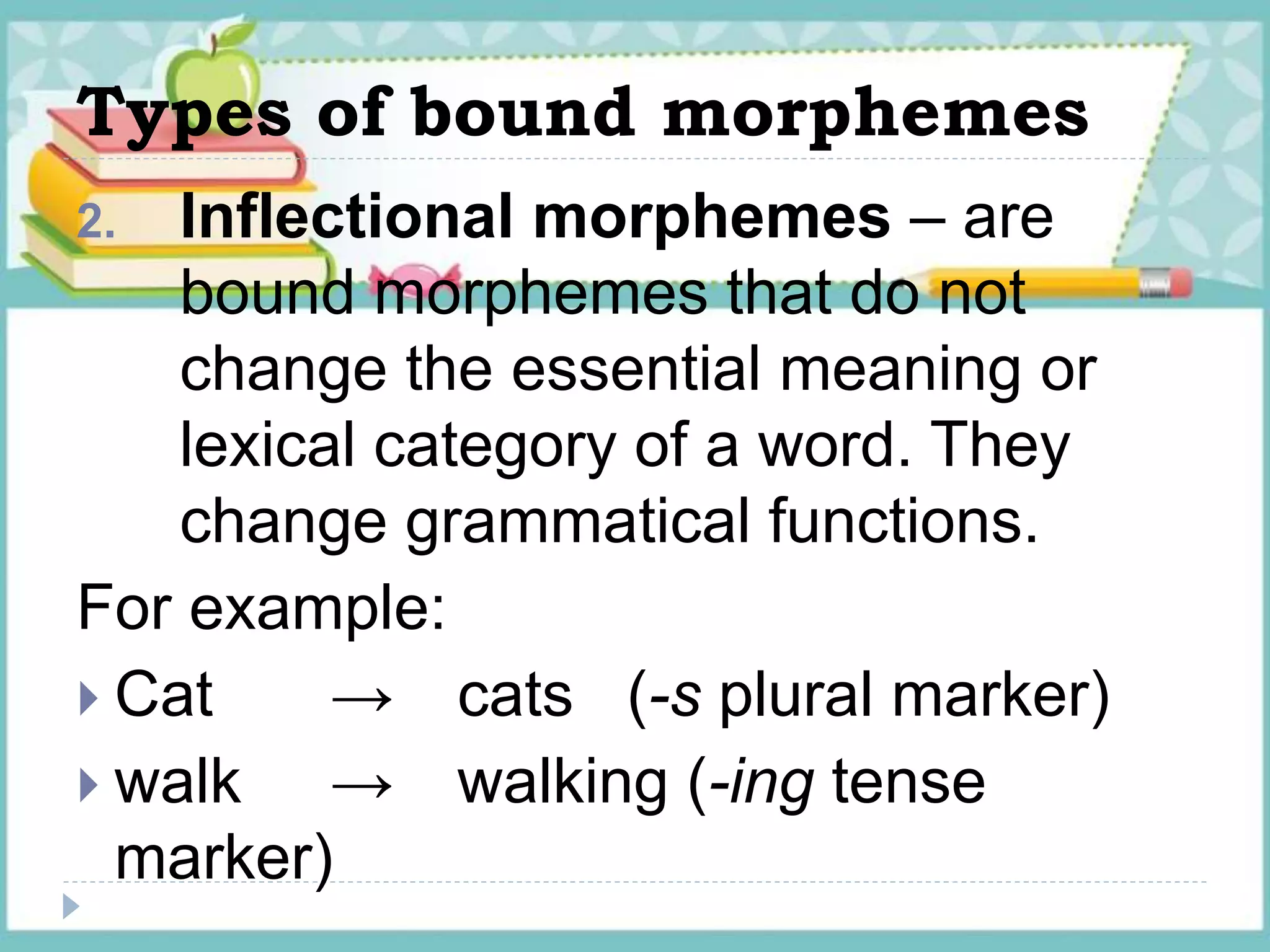 Types of bound morphemes
2. Inflectional morphemes – are
bound morphemes that do not
change the essential meaning or
lexical category of a word. They
change grammatical functions.
For example:
 Cat → cats (-s plural marker)
 walk → walking (-ing tense
marker)
 