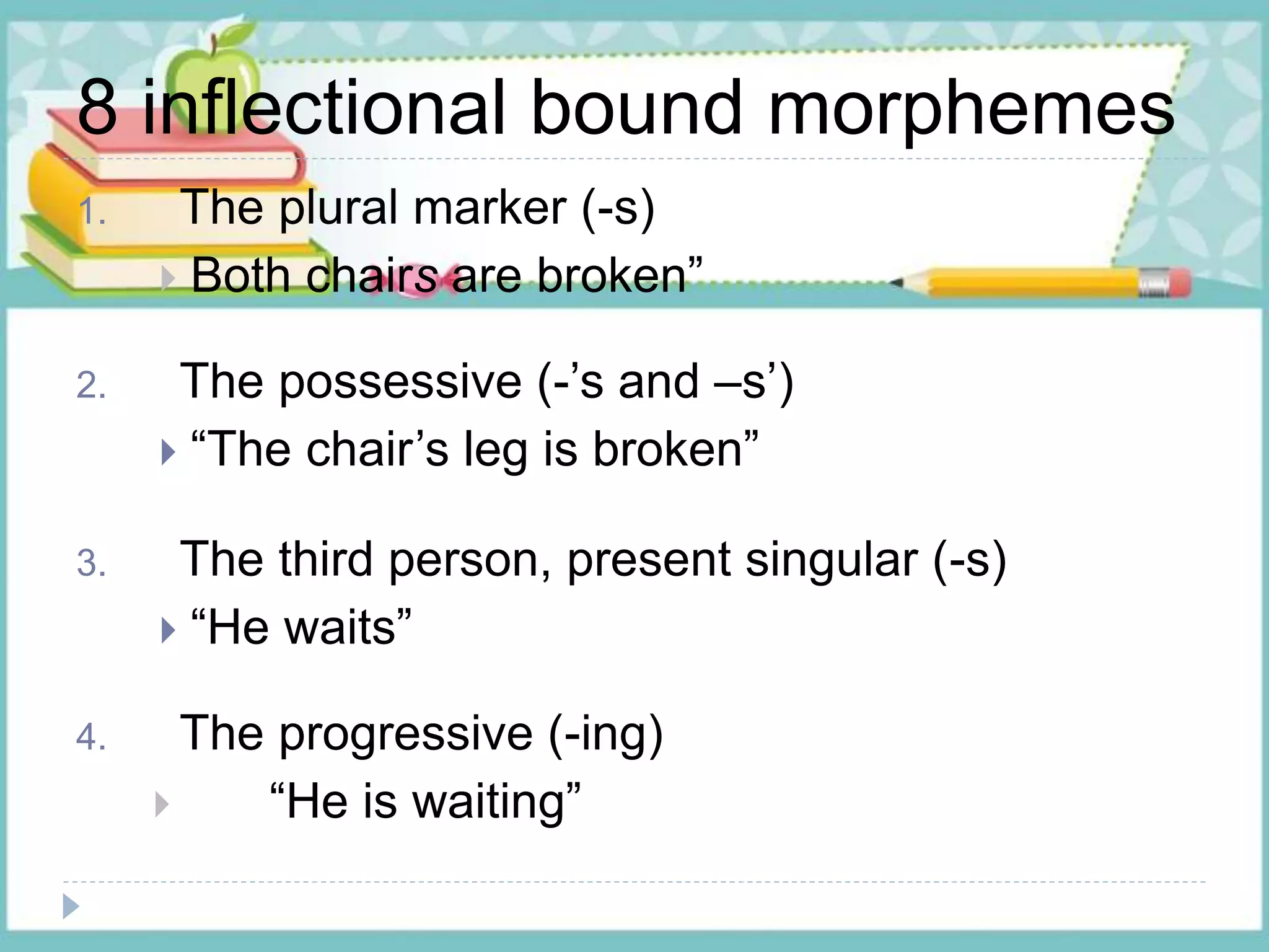 8 inflectional bound morphemes
1. The plural marker (-s)
 Both chairs are broken”
2. The possessive (-’s and –s’)
 “The chair’s leg is broken”
3. The third person, present singular (-s)
 “He waits”
4. The progressive (-ing)
 “He is waiting”
 