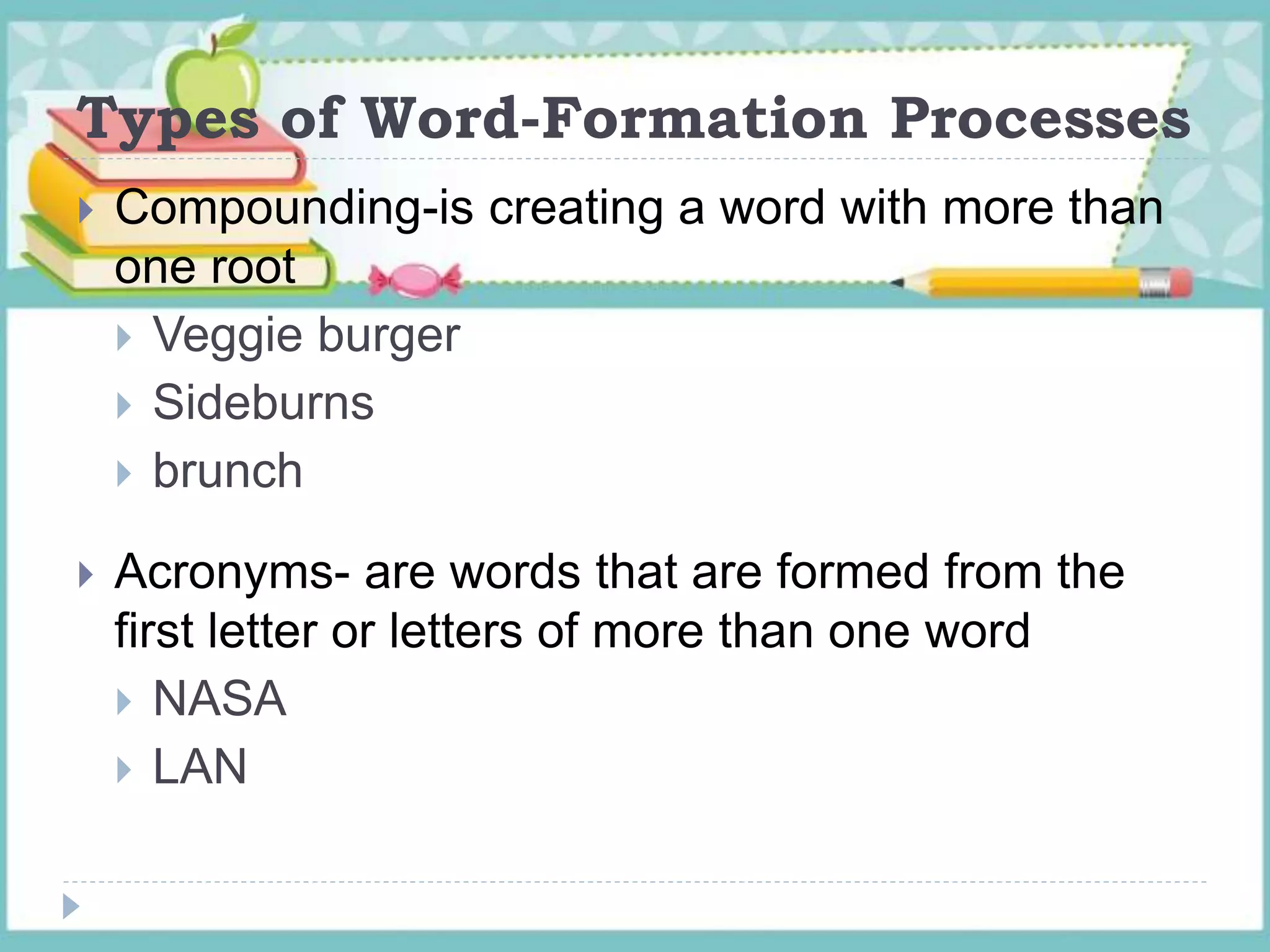 Types of Word-Formation Processes
 Compounding-is creating a word with more than
one root
 Veggie burger
 Sideburns
 brunch
 Acronyms- are words that are formed from the
first letter or letters of more than one word
 NASA
 LAN
 