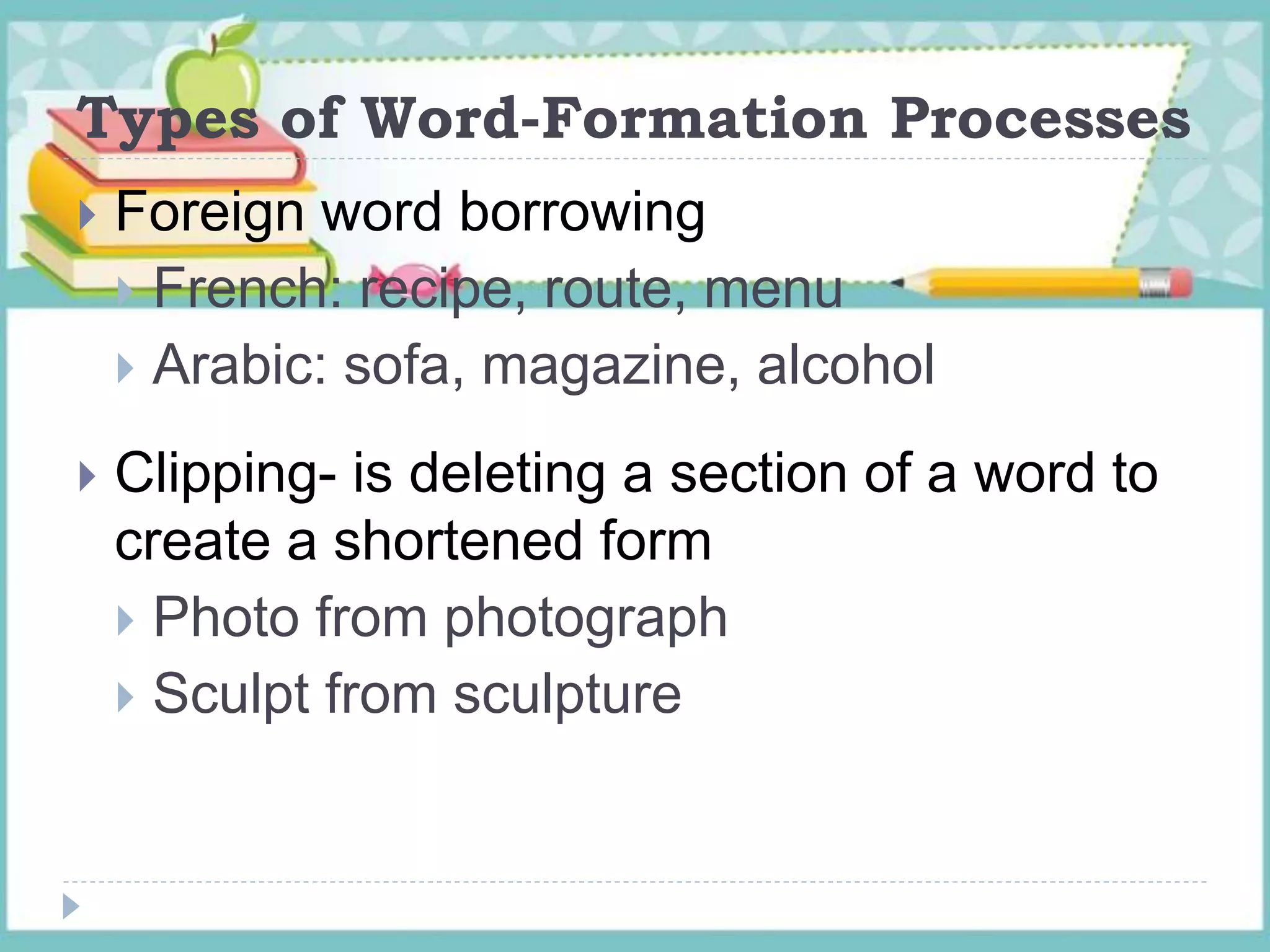 Types of Word-Formation Processes
 Foreign word borrowing
 French: recipe, route, menu
 Arabic: sofa, magazine, alcohol
 Clipping- is deleting a section of a word to
create a shortened form
 Photo from photograph
 Sculpt from sculpture
 