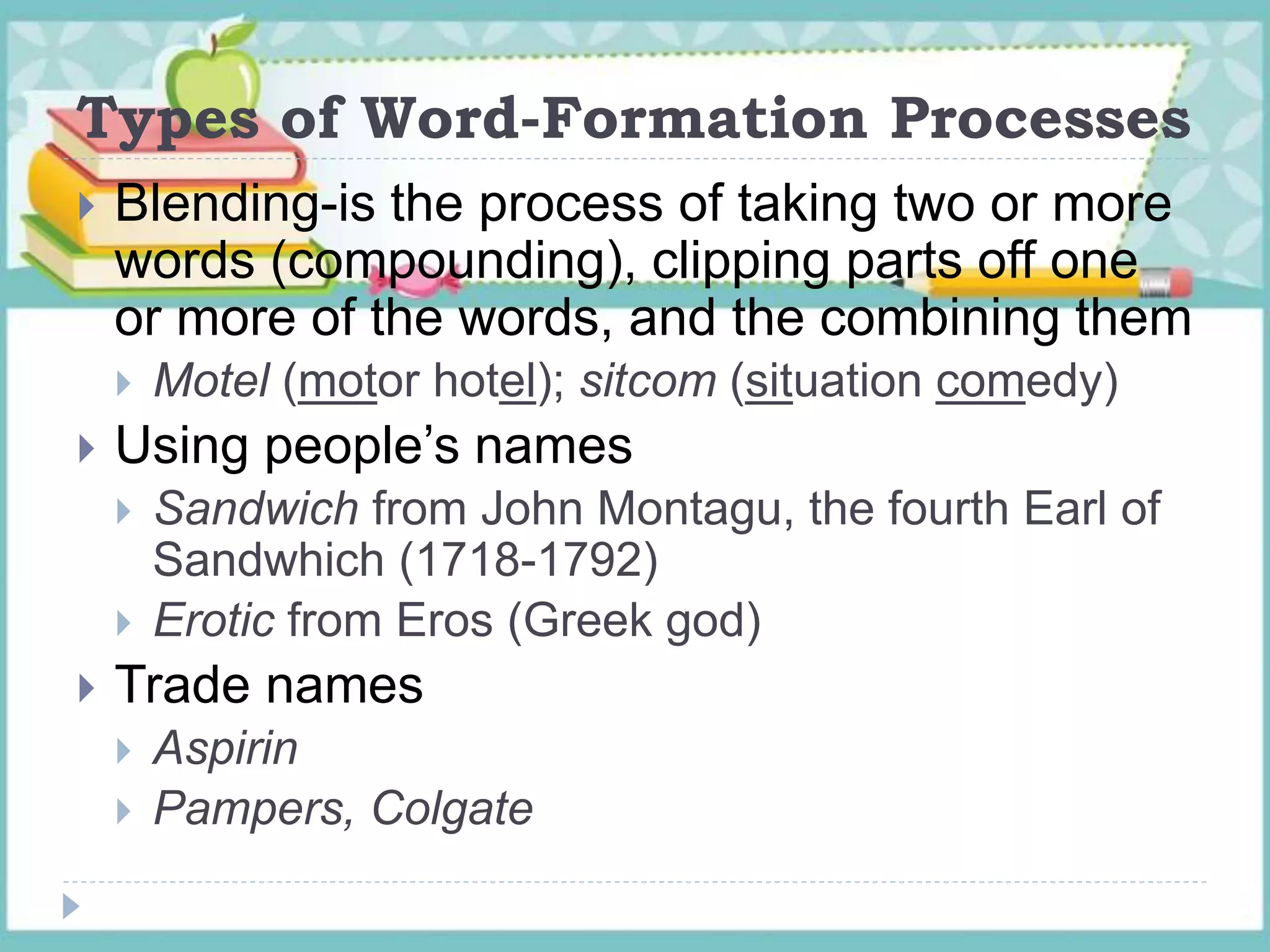 Types of Word-Formation Processes
 Blending-is the process of taking two or more
words (compounding), clipping parts off one
or more of the words, and the combining them
 Motel (motor hotel); sitcom (situation comedy)
 Using people’s names
 Sandwich from John Montagu, the fourth Earl of
Sandwhich (1718-1792)
 Erotic from Eros (Greek god)
 Trade names
 Aspirin
 Pampers, Colgate
 