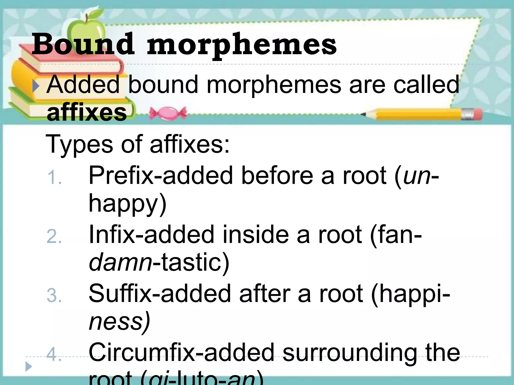 Bound morphemes
 Added bound morphemes are called
affixes
Types of affixes:
1. Prefix-added before a root (un-
happy)
2. Infix-added inside a root (fan-
damn-tastic)
3. Suffix-added after a root (happi-
ness)
4. Circumfix-added surrounding the
 