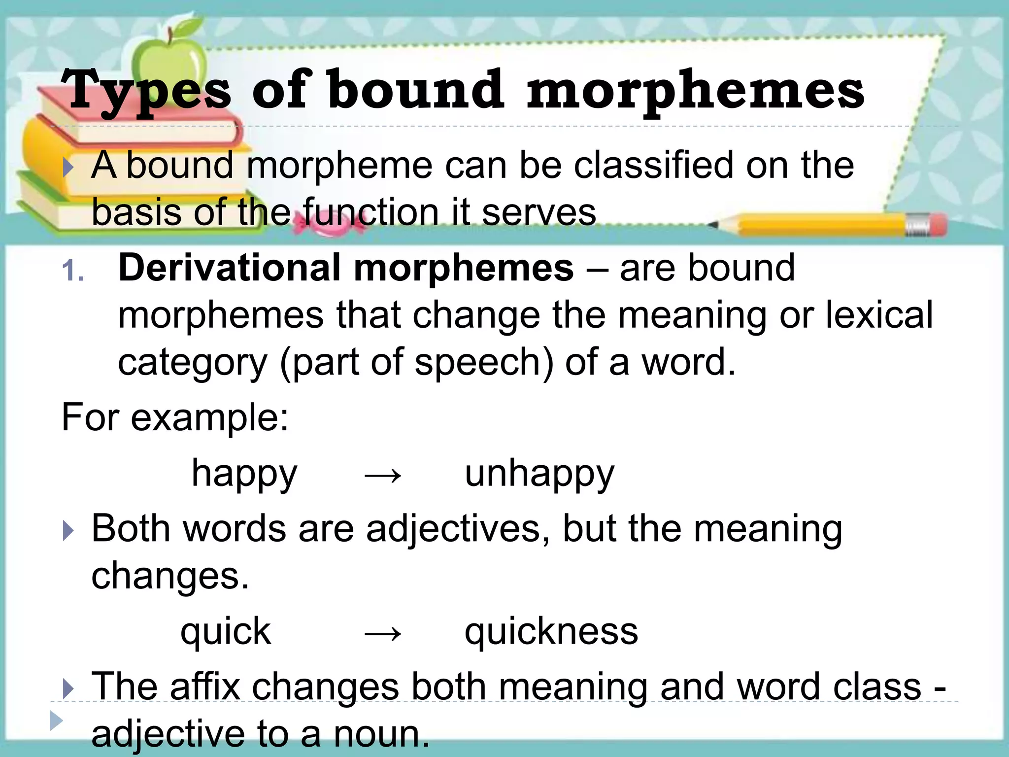 Types of bound morphemes
 A bound morpheme can be classified on the
basis of the function it serves
1. Derivational morphemes – are bound
morphemes that change the meaning or lexical
category (part of speech) of a word.
For example:
happy → unhappy
 Both words are adjectives, but the meaning
changes.
quick → quickness
 The affix changes both meaning and word class -
adjective to a noun.
 
