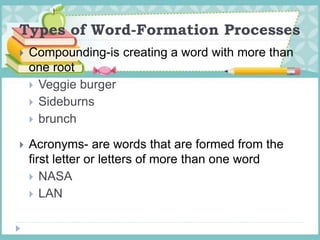 Types of Word-Formation Processes
 Compounding-is creating a word with more than
one root
 Veggie burger
 Sideburns
 brunch
 Acronyms- are words that are formed from the
first letter or letters of more than one word
 NASA
 LAN
 