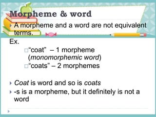 Morpheme & word
 A morpheme and a word are not equivalent
terms.
Ex.
“coat” – 1 morpheme
(monomorphemic word)
“coats” – 2 morphemes
 Coat is word and so is coats
 -s is a morpheme, but it definitely is not a
word
 