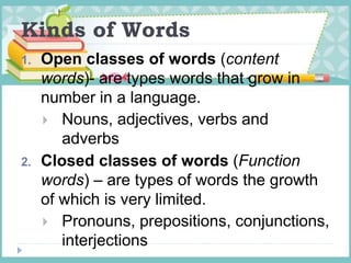 Kinds of Words
1. Open classes of words (content
words)- are types words that grow in
number in a language.
 Nouns, adjectives, verbs and
adverbs
2. Closed classes of words (Function
words) – are types of words the growth
of which is very limited.
 Pronouns, prepositions, conjunctions,
interjections
 