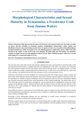ISSN 2349-7823
International Journal of Recent Research in Life Sciences (IJRRLS)
Vol. 4, Issue 1, pp: (1-5), Month: January - March 2017, Available at: www.paperpublications.org
Page | 1
Paper Publications
Morphological Characteristics and Sexual
Maturity in M.masonina, a Freshwater Crab
from Jammu Waters
Meenakshi Bandral
Department of Zoology, University of Jammu, Jammu (J&K) India
Abstract: The present study aims to assess the status of fresh water crab resources in the area. The study was made
on species diversity including its taxonomic position, morphological characteristics, habits, habitat and
distribution. Out of various water bodies scanned so far two species of crabs were recorded viz Maydelliathelphusa
masoniana Henderson, (1893) from plain areas and Himalayapotamon emphysetum Alcock (1909) from hilly
stretches of the region. A total of 592 crabs were obtained, 282 being males and 310 females. The maximum
carapace in female was 6.0 cm with abdominal width of 4.5 cm. Males exhibited carapace width of 6.3 cm and
chela length of 5.7 cm and chela depth of 3.5 cm.
Keywords: M.masoniana, Morphological features, sexual maturity.
1. INTRODUCTION
The term fresh water crabs refer to those crabs that have adapted fresh water, semi terrestrial or terrestrial modes of life
and characterized by their ability to complete their life cycle independently of the marine environment .These decapods
have been reported in almost all fresh water bodies from clear fast flowing streams to sluggish lowland rivers and
streams, fresh water swamps, stagnant ponds and rice fields and even in pools in tree holes and leaf axils. Fresh water
crabs constitute a very important group ,both from ecological as well as economical point of view.
Freshwater crabs belong to the order decapoda, the crustacean group that also includes lobsters, prawns, crayfish and
hermit crabs, which share the characteristic presence of five pairs of thoracic legs (pereiopods). In freshwater crabs, the
first pereiopods are modified as pincers (chelipedes), and the remaining four pairs are relatively unspecialized walking
legs. Decapod crustaceans generally show sexual dimorphism in their external morphology. The general body plan of
fresh water crabs consist of a head, thorax and abdomen , with the head and thorax (cephalothorax) covered by a broad
carapace and the abdomen reduced, flattened and flexed under the thoracic sternum. In adults, the male abdomen is slim
and narrow, and is either triangular or T shaped, while the female abdomen is broad and round and covers nearly the
entire thoracic sternum.
Sexual difference observed in the growth of several body parts relative to carapace size have often been used to examine
the relationship between morphometric and sexual activity in addition to morphometric difference among populations or
species (Aikens and Waddy 1989).
Knowledge of these distinguished character and size relationship in sexually mature individuals is of particular
importance in the study of commercially valuable crustaceans.
With these research inputs, the aim of this study is to provide baseline data on length weight relationship, morphometric
& meristic analysis of fresh water crab M.masoniana widely distributed in the Gho-manhasan stream of Jammu region
(J&K) North India.
 