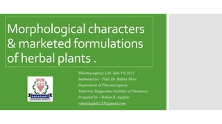 Morphological characters
& marketed formulations
of herbal plants .
Pharmacognosy Lab Sem VII 2021
Submitted to – Prof. Dr. Babita More
Department of Pharmacognosy
Yadavrao Tasgaonkar Institute of Pharmacy
Prepared by – Rohan R. Jagdale
rohanjagdale235@gmail.com
 