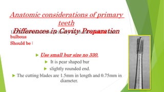 Anatomic considerations of primary
teeth
Differences in Cavity Preparation
1) The crowns of the primary teeth are smaller and
bulbous
Should be :
 Use small bur size no 330.
 It is pear shaped bur
 slightly rounded end.
 The cutting blades are 1.5mm in length and 0.75mm in
diameter.
 