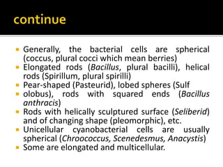  Generally, the bacterial cells are spherical
(coccus, plural cocci which mean berries)
 Elongated rods (Bacillus, plural bacilli), helical
rods (Spirillum, plural spirilli)
 Pear-shaped (Pasteurid), lobed spheres (Sulf
 olobus), rods with squared ends (Bacillus
anthracis)
 Rods with helically sculptured surface (Seliberid)
and of changing shape (pleomorphic), etc.
 Unicellular cyanobacterial cells are usually
spherical (Chroococcus, Scenedesmus, Anacystis)
 Some are elongated and multicellular.
 