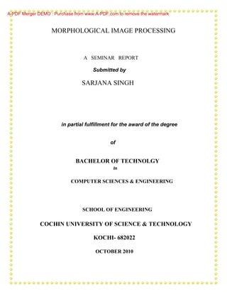 A-PDF Merger DEMO : Purchase from www.A-PDF.com to remove the watermark


                   MORPHOLOGICAL IMAGE PROCESSING



                                 A SEMINAR REPORT

                                     Submitted by

                                SARJANA SINGH




                       in partial fulfillment for the award of the degree


                                             of


                             BACHELOR OF TECHNOLGY
                                              In


                           COMPUTER SCIENCES & ENGINEERING




                                 SCHOOL OF ENGINEERING

              COCHIN UNIVERSITY OF SCIENCE & TECHNOLOGY

                                     KOCHI- 682022

                                      OCTOBER 2010
 