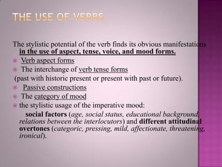 The stylistic potential of the verb finds its obvious manifestations
in the use of aspect, tense, voice, and mood forms.
 Verb aspect forms
 The interchange of verb tense forms
(past with historic present or present with past or future).
 Passive constructions
 The category of mood
 the stylistic usage of the imperative mood:
social factors (age, social status, educational background,
relations between the interlocutors) and different attitudinal
overtones (categoric, pressing, mild, affectionate, threatening,
ironical).

 