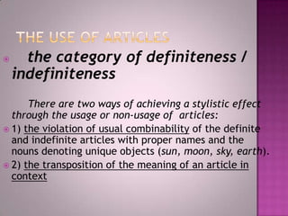 

the category of definiteness /
indefiniteness

There are two ways of achieving a stylistic effect
through the usage or non-usage of articles:
 1) the violation of usual combinability of the definite
and indefinite articles with proper names and the
nouns denoting unique objects (sun, moon, sky, earth).
 2) the transposition of the meaning of an article in
context

 