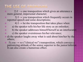 2) I → one transposition which gives an utterance a
more general, impersonal character;

3) I → you transposition which frequently occurs in
reported speech and some descriptions;

4) I → he/she transposition that takes place when:

a) the speaker tells his/her life story as an onlooker;

b) the speaker addresses himself/herself as an interlocuter;

c) the speaker overstresses his/her relevance;
 d) the speaker laughs away what is said about him/her by the
others;
 5) you → we ("clinical we”) transposition, which conveys a
patronizing attitude of the senior superior to the junior/inferior.
It can also create a humorous effect.


 