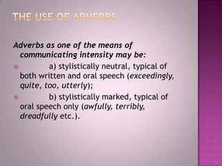 Adverbs as one of the means of
communicating intensity may be:

a) stylistically neutral, typical of
both written and oral speech (exceedingly,
quite, too, utterly);

b) stylistically marked, typical of
oral speech only (awfully, terribly,
dreadfully etc.).

 