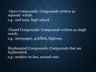 Open Compounds: Compounds written as
separate words.
e.g : end zone, high school.
Closed Compounds: Compounds written as single
words.
e.g : newspaper, goldfish, highway.
Hyphenated Compounds: Compounds that are
hyphenated.
e.g : mother-in-law, second-rate.
 