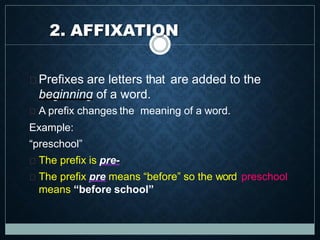 Prefixes are letters that are added to the
beginning of a word.
A prefix changes the meaning of a word.
Example:
“preschool”
The prefix is pre-
The prefix pre means “before” so the word preschool
means “before school”
2. AFFIXATION
 
