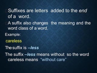 Suffixes are letters added to the end
of a word.
A suffix also changes the meaning and the
word class of a word.
Example:
„careless‟
Thesuffix is –less
The suffix –less means without so the word
careless means “without care”
 