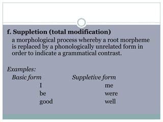 f. Suppletion (total modification)
a morphological process whereby a root morpheme
is replaced by a phonologically unrelated form in
order to indicate a grammatical contrast.
Examples:
Basic form
I
be
good

Suppletive form
me
were
well

 