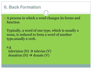 6. Back Formation
 A process in which a word changes its forms and

function
Typically, a word of one type, which is usually a
noun, is reduced to form a word of another
type,usually a verb.
e.g
television (N)  televise (V)
donation (N)  donate (V)

 