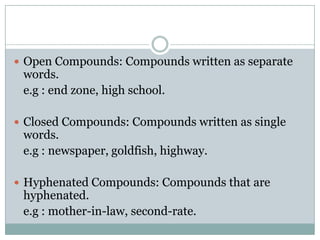  Open Compounds: Compounds written as separate

words.
e.g : end zone, high school.

 Closed Compounds: Compounds written as single

words.
e.g : newspaper, goldfish, highway.

 Hyphenated Compounds: Compounds that are

hyphenated.
e.g : mother-in-law, second-rate.

 