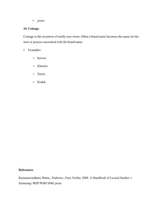 •   piano

   10. Coinage

   Coinage is the invention of totally new terms. Often a brand name becomes the name for the
   item or process associated with the brand name

   •   Examples:

          – hoover

          – Kleenex

          – Xerox

          – Kodak




References

Kusumawardhani, Ratna., Prabowo., Fani, Entika. 2008. A Handbook of Lexical Studies 1.
Semarang: IKIP PGRI SMG press
 